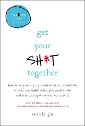 Get Your Sh*t Together: How to Stop Worrying About What You Should Do So You Can Finish What You Need to Do and Start Doing What You Want to Do